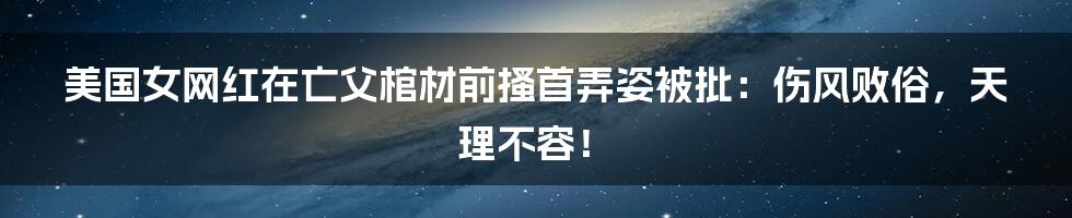 美国女网红在亡父棺材前搔首弄姿被批：伤风败俗，天理不容！