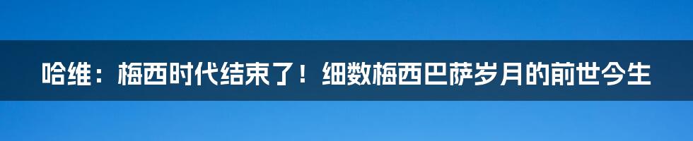 哈维：梅西时代结束了！细数梅西巴萨岁月的前世今生