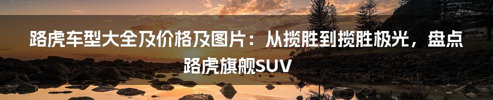 路虎车型大全及价格及图片：从揽胜到揽胜极光，盘点路虎旗舰SUV