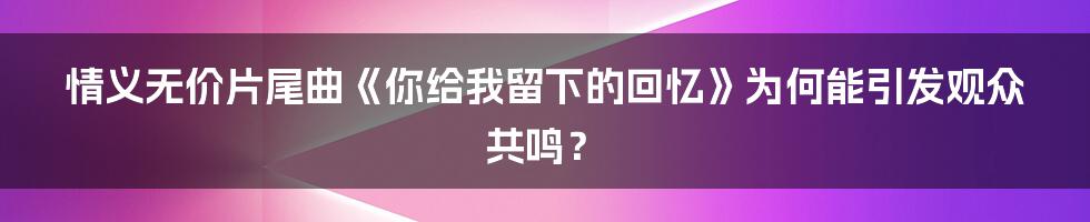 情义无价片尾曲《你给我留下的回忆》为何能引发观众共鸣？