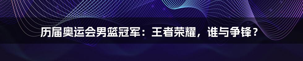 历届奥运会男篮冠军：王者荣耀，谁与争锋？