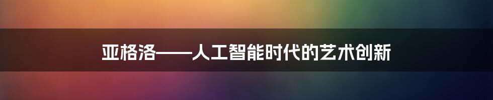 亚格洛——人工智能时代的艺术创新