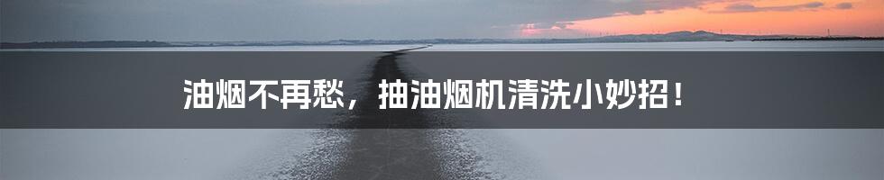 油烟不再愁，抽油烟机清洗小妙招！