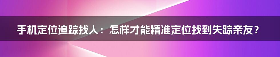 手机定位追踪找人：怎样才能精准定位找到失踪亲友？