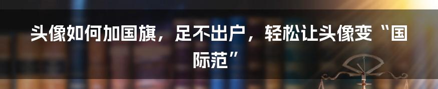 头像如何加国旗，足不出户，轻松让头像变“国际范”