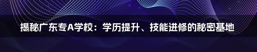 揭秘广东专A学校：学历提升、技能进修的秘密基地