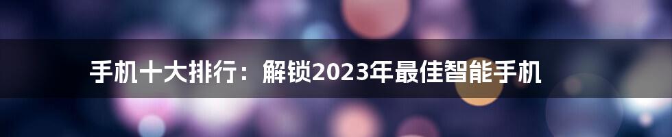 手机十大排行：解锁2023年最佳智能手机