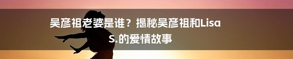 吴彦祖老婆是谁？揭秘吴彦祖和Lisa S.的爱情故事