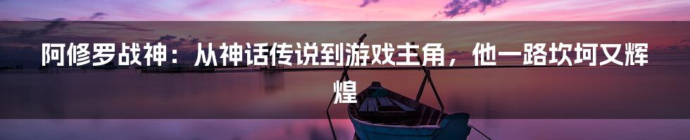 阿修罗战神：从神话传说到游戏主角，他一路坎坷又辉煌