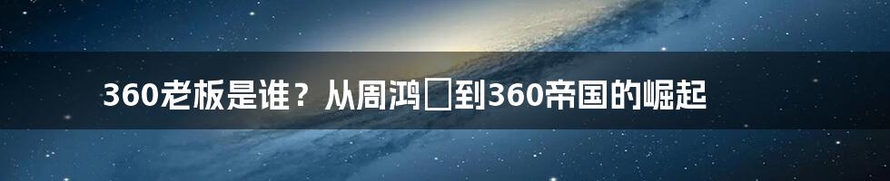 360老板是谁？从周鸿祎到360帝国的崛起