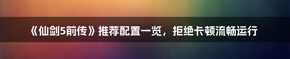 《仙剑5前传》推荐配置一览，拒绝卡顿流畅运行