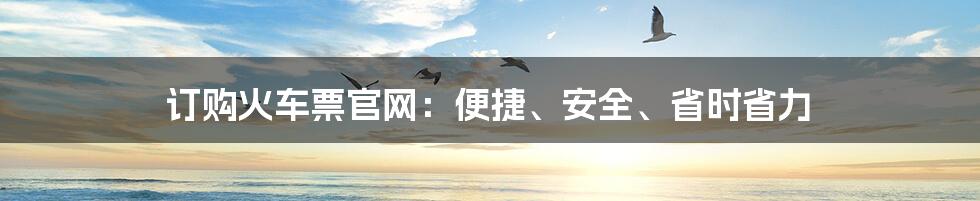 订购火车票官网：便捷、安全、省时省力