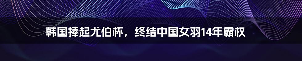 韩国捧起尤伯杯，终结中国女羽14年霸权