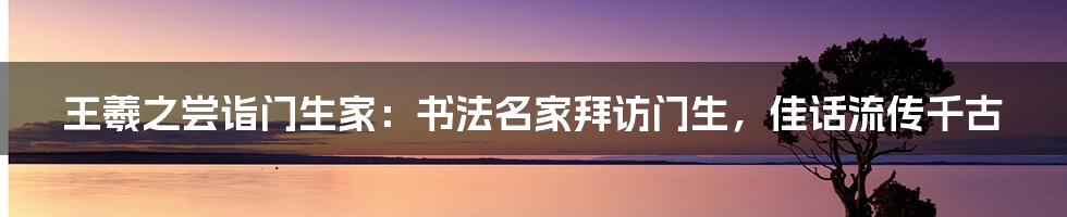 王羲之尝诣门生家：书法名家拜访门生，佳话流传千古