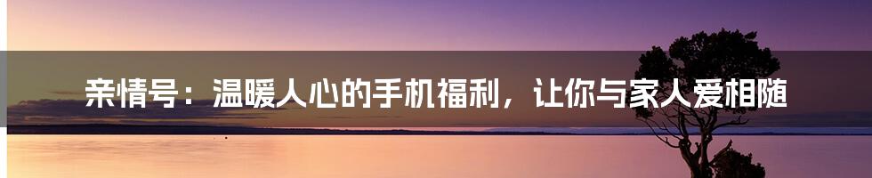 亲情号：温暖人心的手机福利，让你与家人爱相随