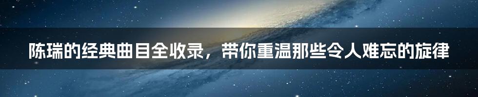 陈瑞的经典曲目全收录，带你重温那些令人难忘的旋律