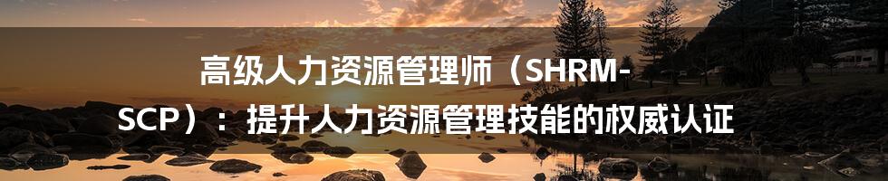 高级人力资源管理师（SHRM-SCP）：提升人力资源管理技能的权威认证