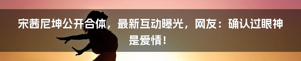 宋茜尼坤公开合体，最新互动曝光，网友：确认过眼神是爱情！