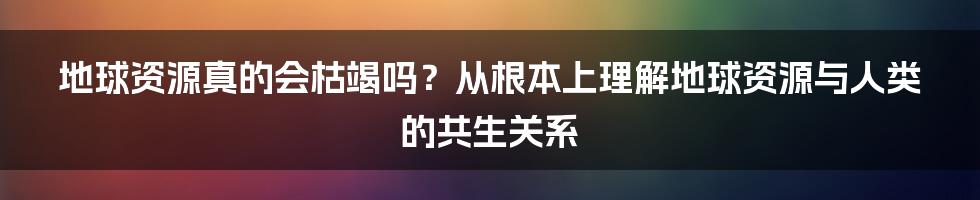 地球资源真的会枯竭吗？从根本上理解地球资源与人类的共生关系