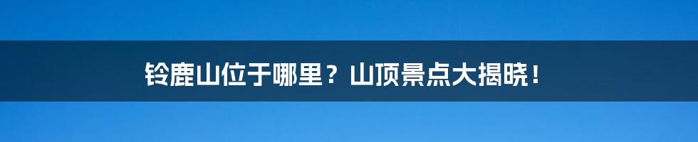 铃鹿山位于哪里？山顶景点大揭晓！