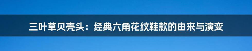 三叶草贝壳头：经典六角花纹鞋款的由来与演变