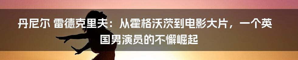 丹尼尔 雷德克里夫：从霍格沃茨到电影大片，一个英国男演员的不懈崛起