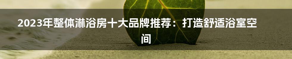 2023年整体淋浴房十大品牌推荐：打造舒适浴室空间