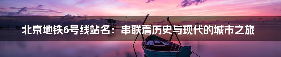 北京地铁6号线站名：串联着历史与现代的城市之旅