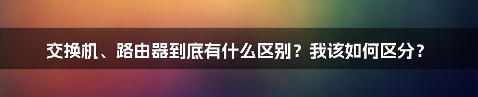 交换机、路由器到底有什么区别？我该如何区分？