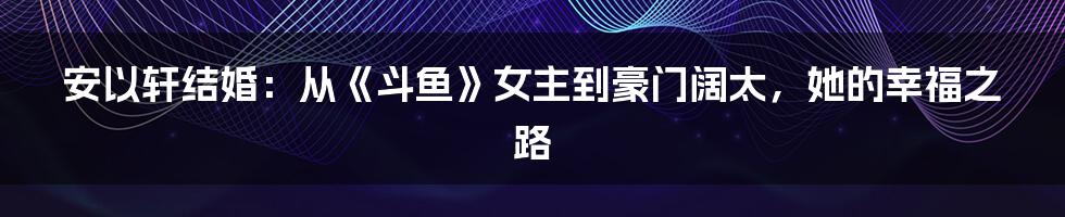 安以轩结婚：从《斗鱼》女主到豪门阔太，她的幸福之路