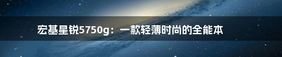 宏基星锐5750g：一款轻薄时尚的全能本