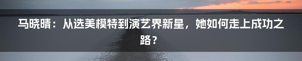 马晓晴：从选美模特到演艺界新星，她如何走上成功之路？