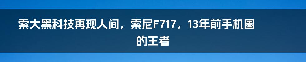 索大黑科技再现人间，索尼F717，13年前手机圈的王者