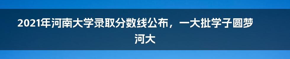 2021年河南大学录取分数线公布，一大批学子圆梦河大