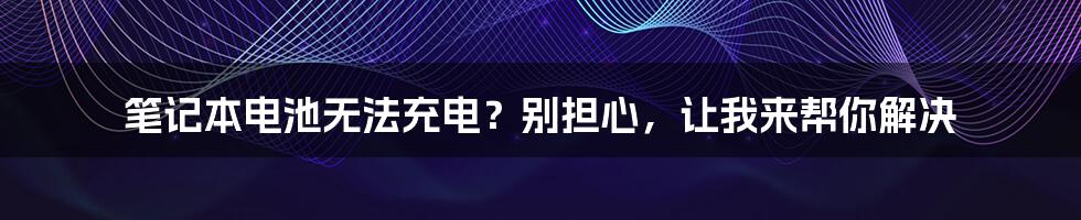 笔记本电池无法充电？别担心，让我来帮你解决