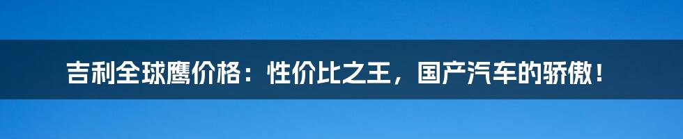 吉利全球鹰价格：性价比之王，国产汽车的骄傲！