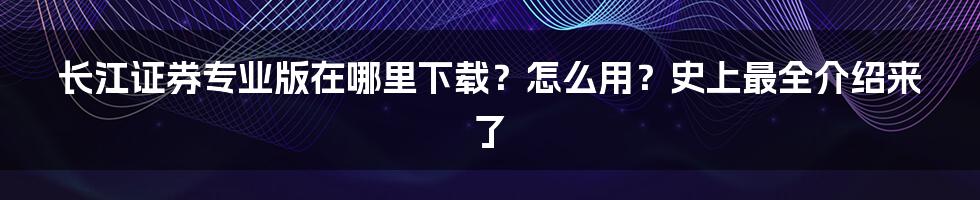 长江证券专业版在哪里下载？怎么用？史上最全介绍来了