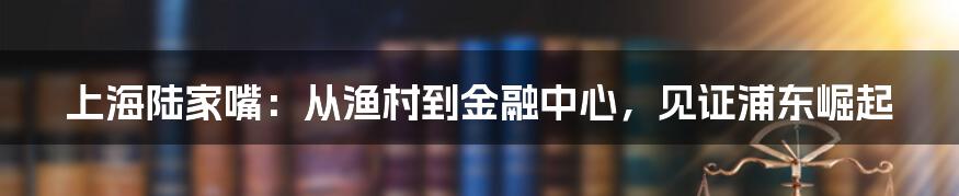 上海陆家嘴：从渔村到金融中心，见证浦东崛起