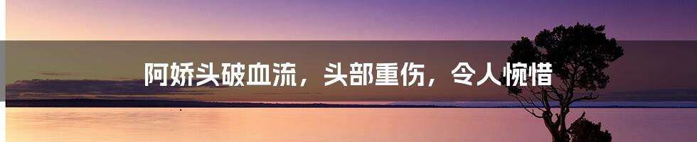 阿娇头破血流，头部重伤，令人惋惜