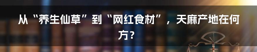 从“养生仙草”到“网红食材”，天麻产地在何方？