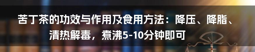 苦丁茶的功效与作用及食用方法：降压、降脂、清热解毒，煮沸5-10分钟即可