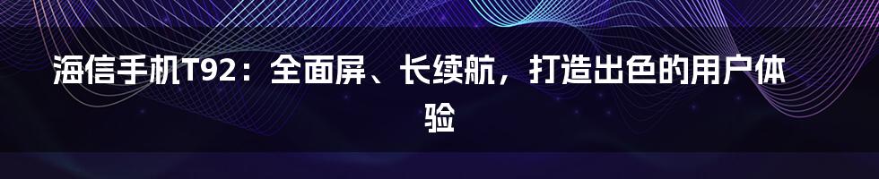 海信手机T92：全面屏、长续航，打造出色的用户体验