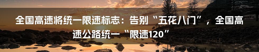 全国高速将统一限速标志：告别“五花八门”，全国高速公路统一“限速120”