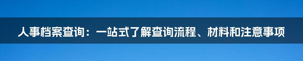 人事档案查询：一站式了解查询流程、材料和注意事项