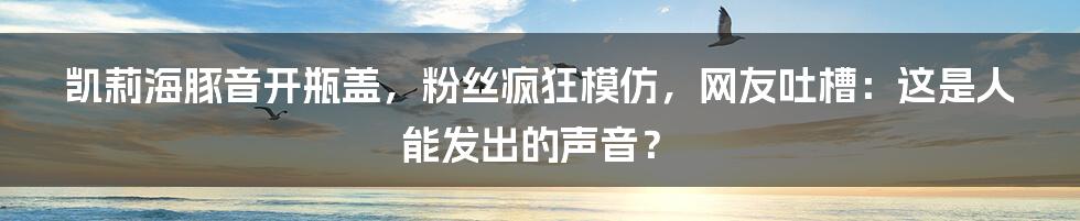 凯莉海豚音开瓶盖，粉丝疯狂模仿，网友吐槽：这是人能发出的声音？