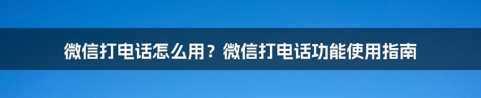 微信打电话怎么用？微信打电话功能使用指南