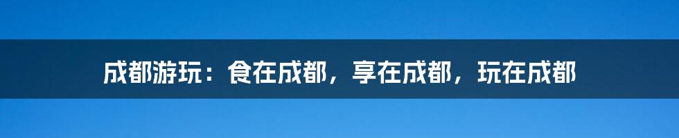 成都游玩：食在成都，享在成都，玩在成都