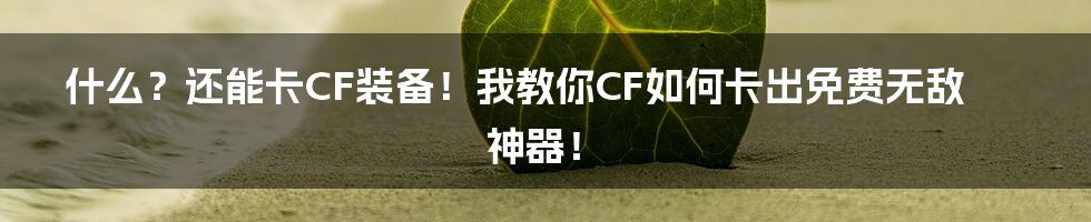 什么？还能卡CF装备！我教你CF如何卡出免费无敌神器！