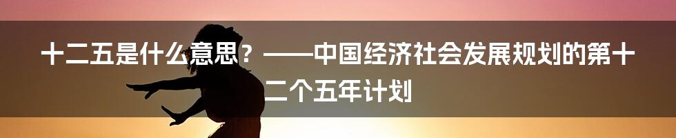 十二五是什么意思？——中国经济社会发展规划的第十二个五年计划