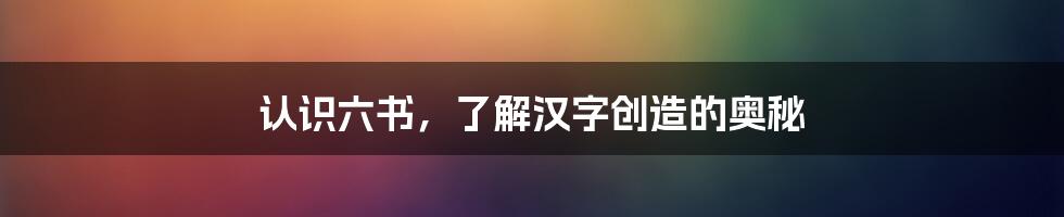 认识六书，了解汉字创造的奥秘